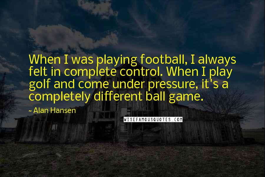 Alan Hansen Quotes: When I was playing football, I always felt in complete control. When I play golf and come under pressure, it's a completely different ball game.