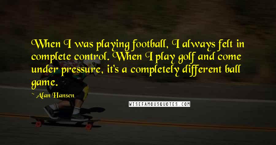 Alan Hansen Quotes: When I was playing football, I always felt in complete control. When I play golf and come under pressure, it's a completely different ball game.