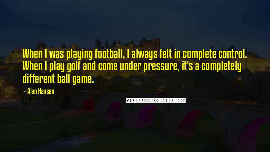 Alan Hansen Quotes: When I was playing football, I always felt in complete control. When I play golf and come under pressure, it's a completely different ball game.