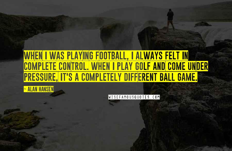 Alan Hansen Quotes: When I was playing football, I always felt in complete control. When I play golf and come under pressure, it's a completely different ball game.