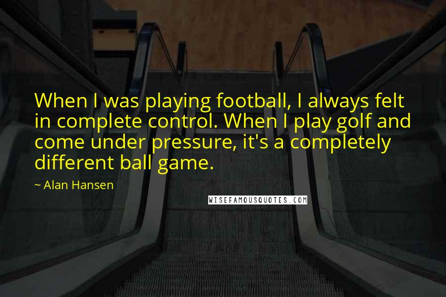 Alan Hansen Quotes: When I was playing football, I always felt in complete control. When I play golf and come under pressure, it's a completely different ball game.