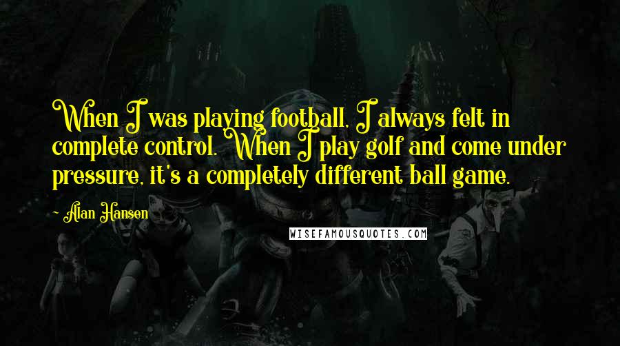 Alan Hansen Quotes: When I was playing football, I always felt in complete control. When I play golf and come under pressure, it's a completely different ball game.