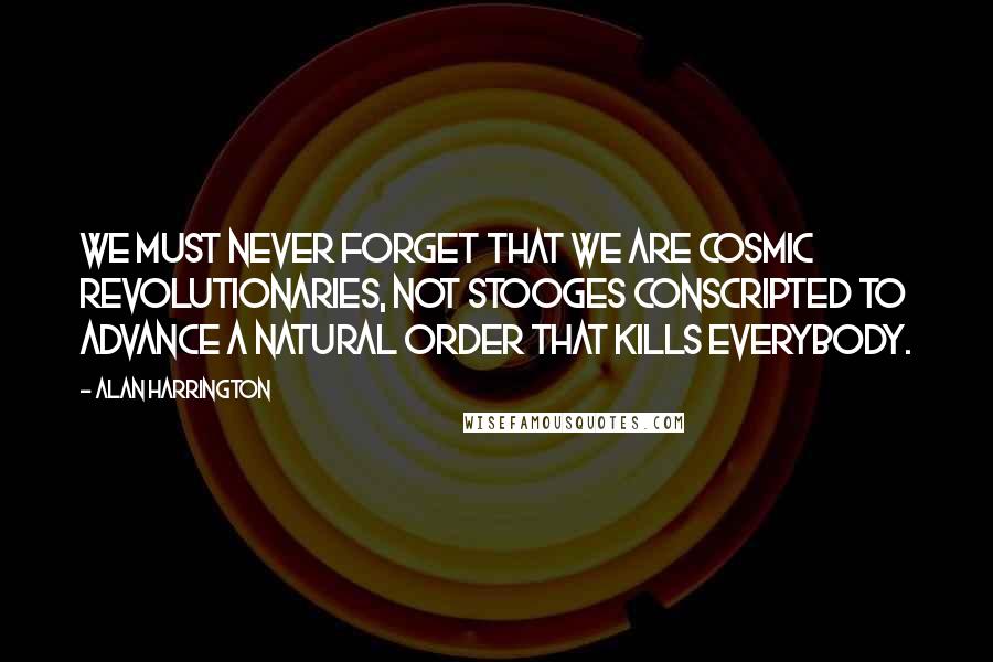 Alan Harrington Quotes: We must never forget that we are cosmic revolutionaries, not stooges conscripted to advance a natural order that kills everybody.