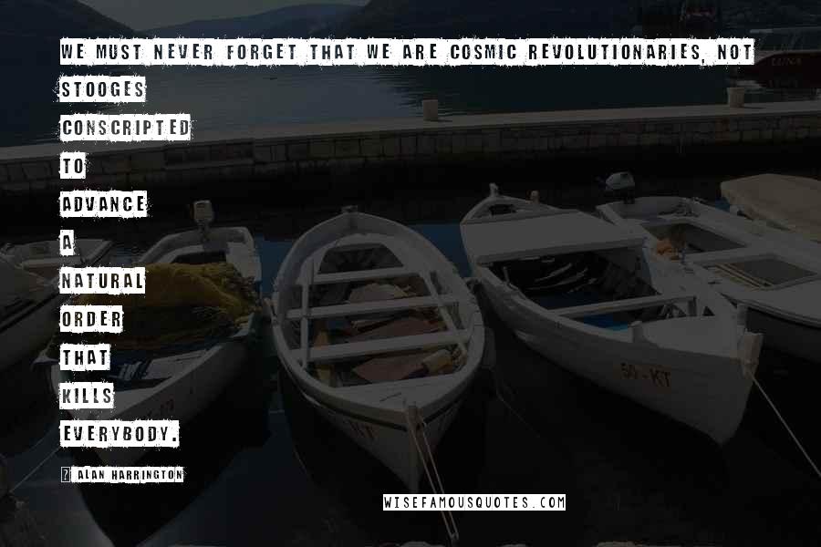 Alan Harrington Quotes: We must never forget that we are cosmic revolutionaries, not stooges conscripted to advance a natural order that kills everybody.