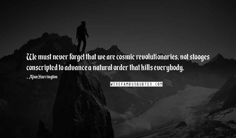 Alan Harrington Quotes: We must never forget that we are cosmic revolutionaries, not stooges conscripted to advance a natural order that kills everybody.