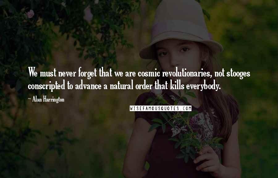 Alan Harrington Quotes: We must never forget that we are cosmic revolutionaries, not stooges conscripted to advance a natural order that kills everybody.