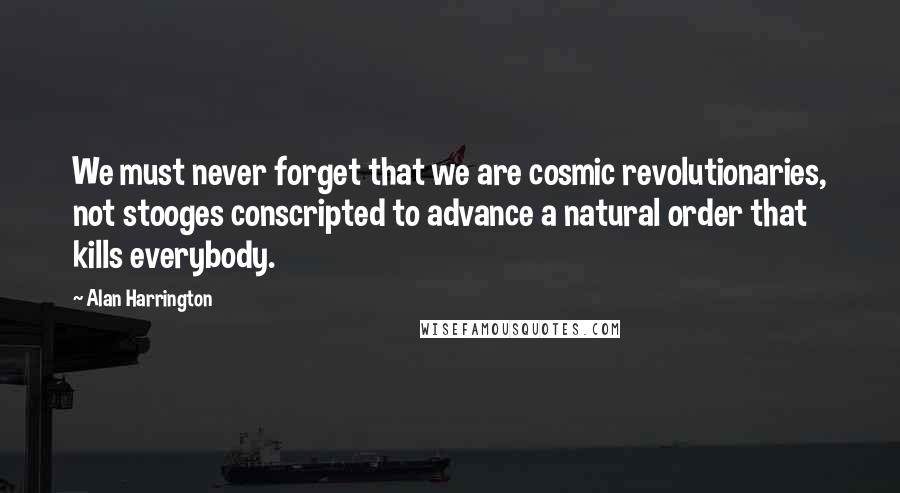 Alan Harrington Quotes: We must never forget that we are cosmic revolutionaries, not stooges conscripted to advance a natural order that kills everybody.