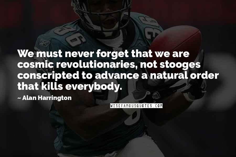 Alan Harrington Quotes: We must never forget that we are cosmic revolutionaries, not stooges conscripted to advance a natural order that kills everybody.