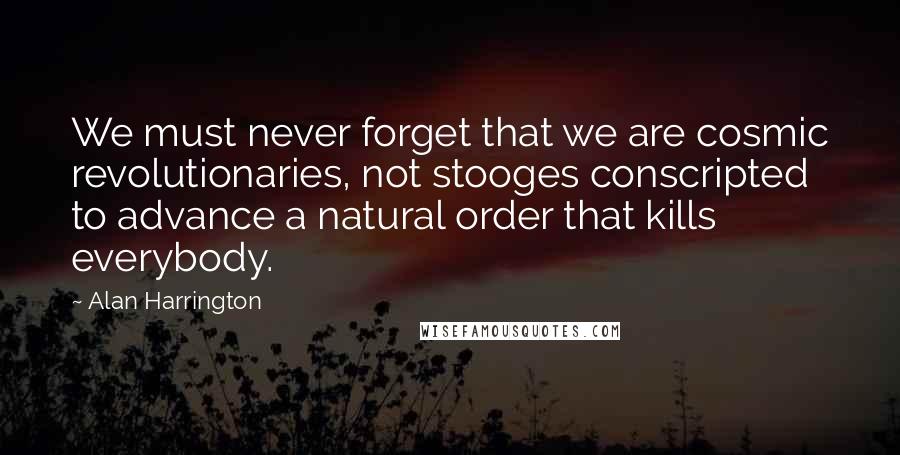 Alan Harrington Quotes: We must never forget that we are cosmic revolutionaries, not stooges conscripted to advance a natural order that kills everybody.