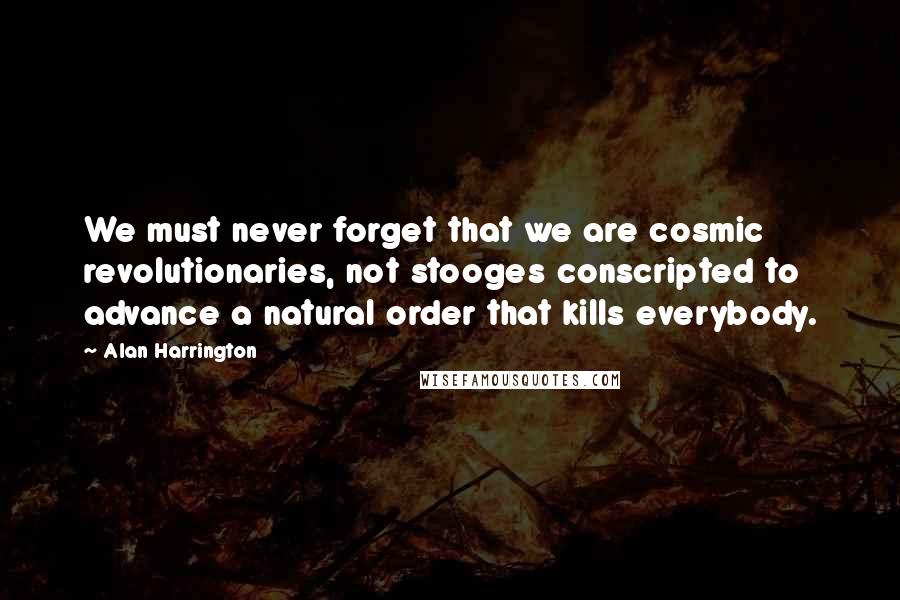Alan Harrington Quotes: We must never forget that we are cosmic revolutionaries, not stooges conscripted to advance a natural order that kills everybody.