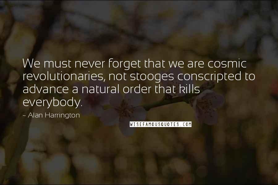 Alan Harrington Quotes: We must never forget that we are cosmic revolutionaries, not stooges conscripted to advance a natural order that kills everybody.