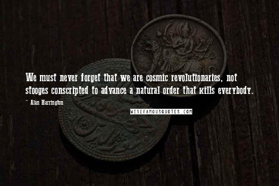 Alan Harrington Quotes: We must never forget that we are cosmic revolutionaries, not stooges conscripted to advance a natural order that kills everybody.