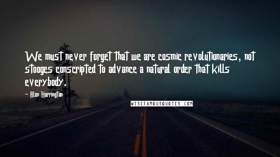 Alan Harrington Quotes: We must never forget that we are cosmic revolutionaries, not stooges conscripted to advance a natural order that kills everybody.