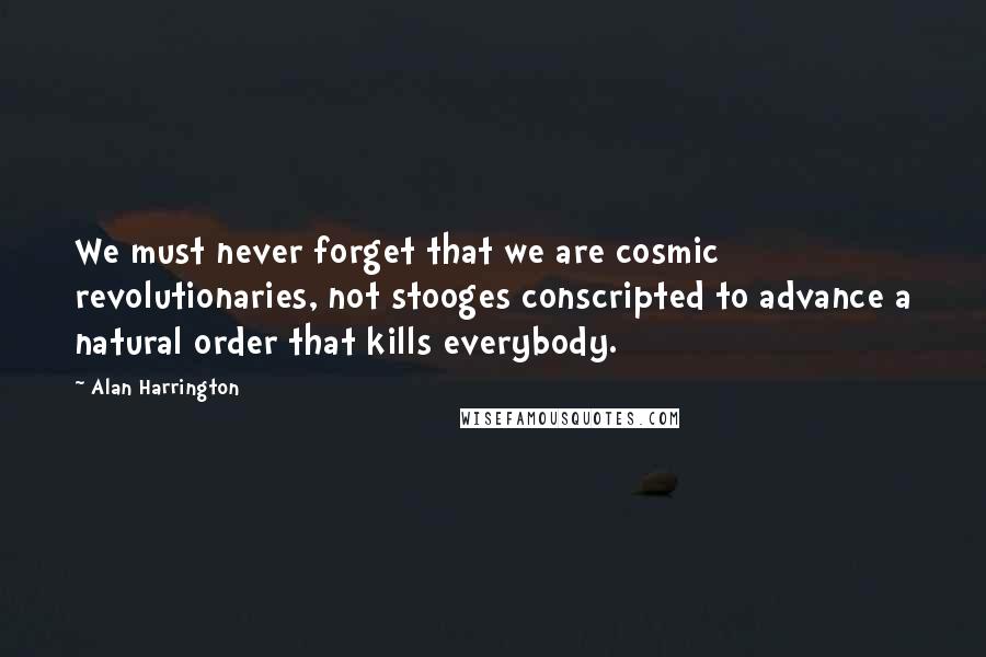 Alan Harrington Quotes: We must never forget that we are cosmic revolutionaries, not stooges conscripted to advance a natural order that kills everybody.