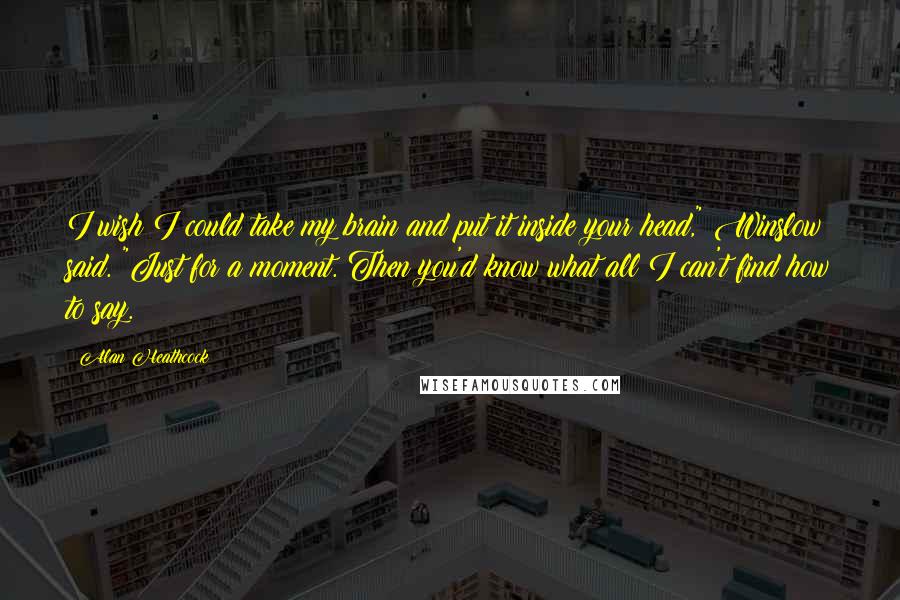 Alan Heathcock Quotes: I wish I could take my brain and put it inside your head," Winslow said. "Just for a moment. Then you'd know what all I can't find how to say.