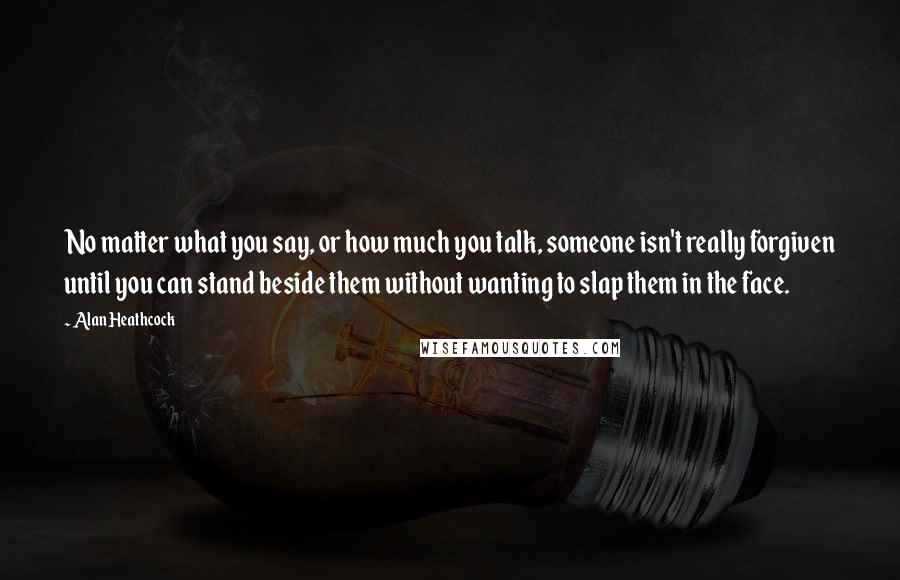 Alan Heathcock Quotes: No matter what you say, or how much you talk, someone isn't really forgiven until you can stand beside them without wanting to slap them in the face.