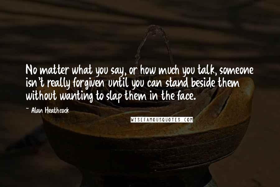 Alan Heathcock Quotes: No matter what you say, or how much you talk, someone isn't really forgiven until you can stand beside them without wanting to slap them in the face.