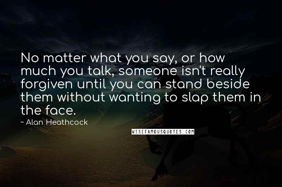 Alan Heathcock Quotes: No matter what you say, or how much you talk, someone isn't really forgiven until you can stand beside them without wanting to slap them in the face.