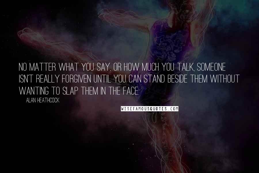 Alan Heathcock Quotes: No matter what you say, or how much you talk, someone isn't really forgiven until you can stand beside them without wanting to slap them in the face.