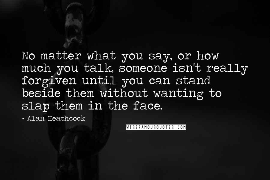 Alan Heathcock Quotes: No matter what you say, or how much you talk, someone isn't really forgiven until you can stand beside them without wanting to slap them in the face.