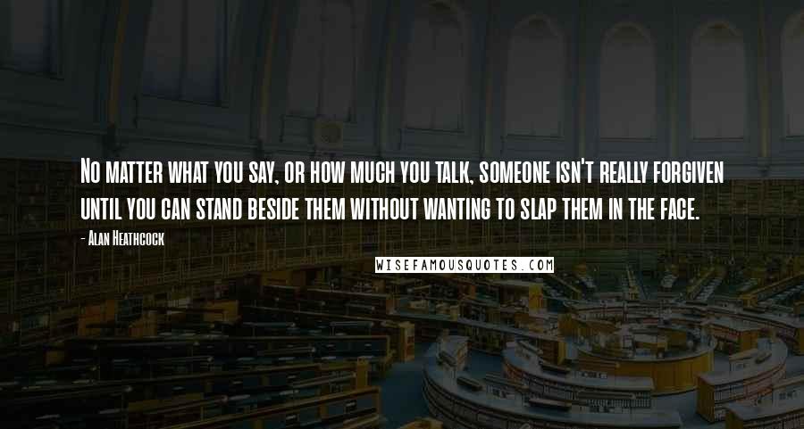 Alan Heathcock Quotes: No matter what you say, or how much you talk, someone isn't really forgiven until you can stand beside them without wanting to slap them in the face.