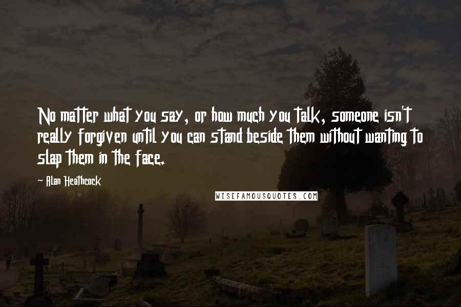 Alan Heathcock Quotes: No matter what you say, or how much you talk, someone isn't really forgiven until you can stand beside them without wanting to slap them in the face.