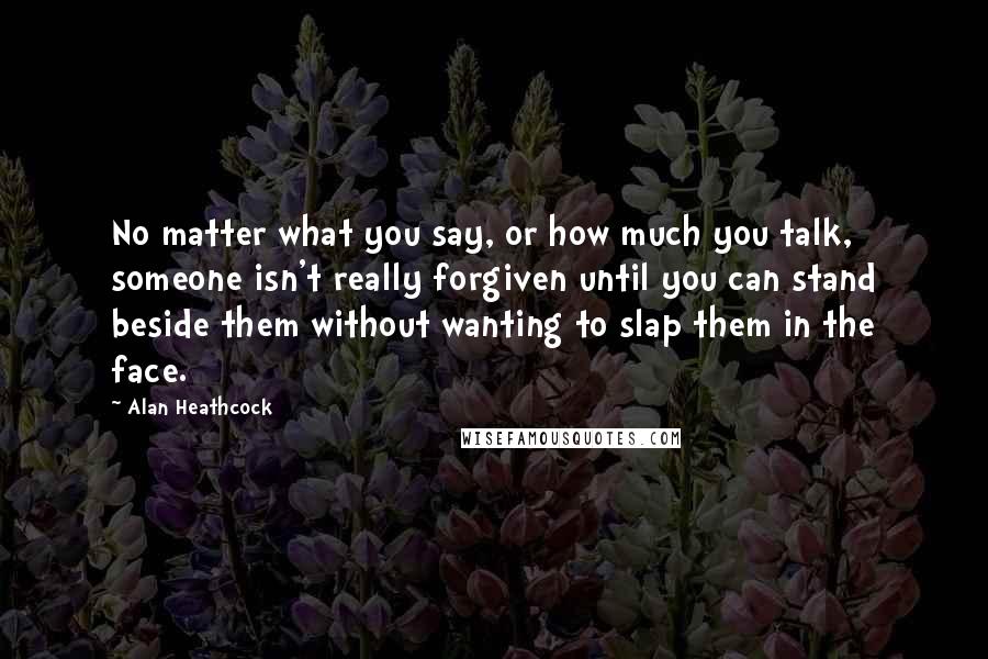 Alan Heathcock Quotes: No matter what you say, or how much you talk, someone isn't really forgiven until you can stand beside them without wanting to slap them in the face.