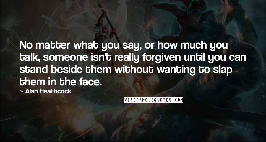 Alan Heathcock Quotes: No matter what you say, or how much you talk, someone isn't really forgiven until you can stand beside them without wanting to slap them in the face.