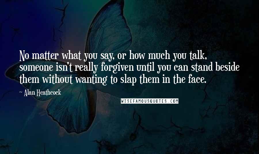 Alan Heathcock Quotes: No matter what you say, or how much you talk, someone isn't really forgiven until you can stand beside them without wanting to slap them in the face.