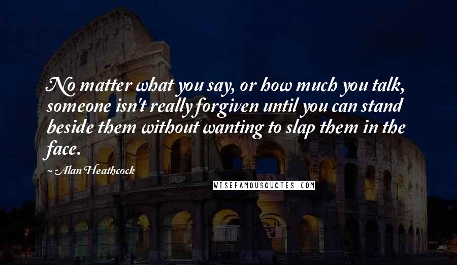 Alan Heathcock Quotes: No matter what you say, or how much you talk, someone isn't really forgiven until you can stand beside them without wanting to slap them in the face.