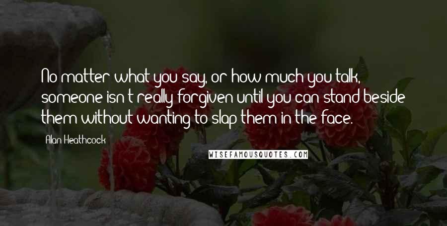 Alan Heathcock Quotes: No matter what you say, or how much you talk, someone isn't really forgiven until you can stand beside them without wanting to slap them in the face.