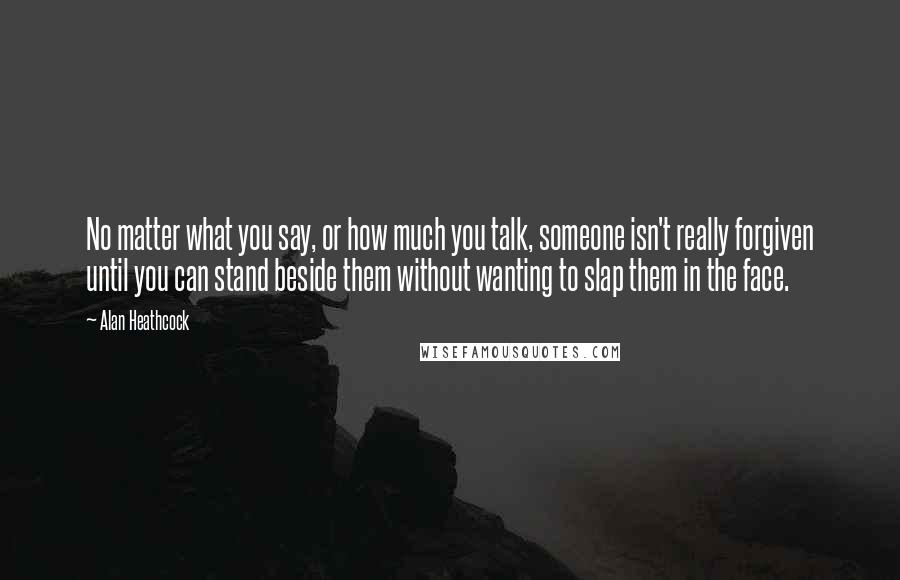 Alan Heathcock Quotes: No matter what you say, or how much you talk, someone isn't really forgiven until you can stand beside them without wanting to slap them in the face.