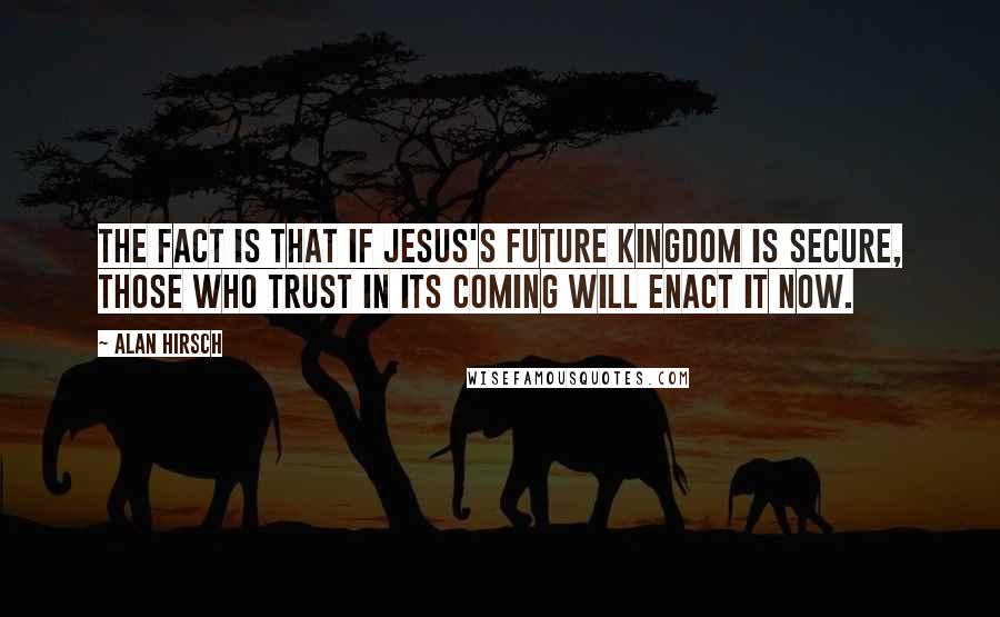 Alan Hirsch Quotes: The fact is that if Jesus's future kingdom is secure, those who trust in its coming will enact it now.