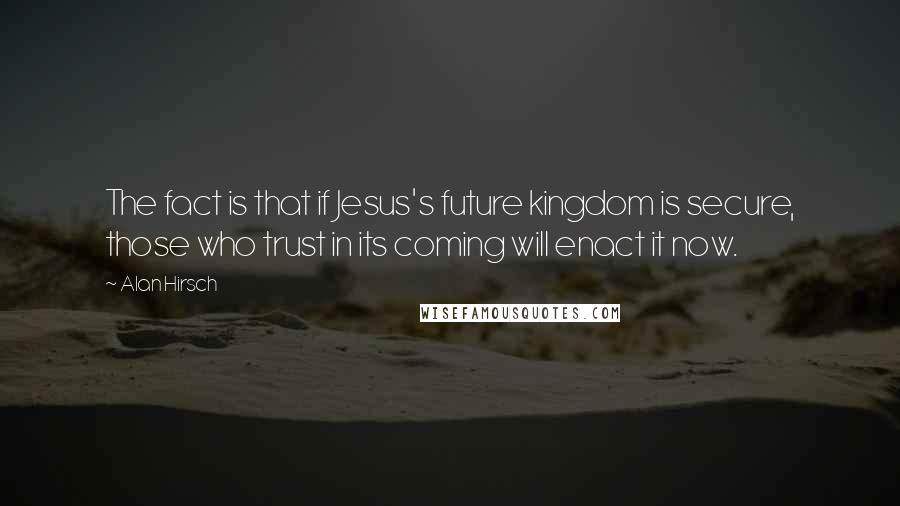 Alan Hirsch Quotes: The fact is that if Jesus's future kingdom is secure, those who trust in its coming will enact it now.