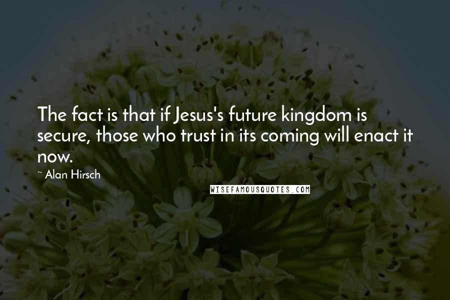 Alan Hirsch Quotes: The fact is that if Jesus's future kingdom is secure, those who trust in its coming will enact it now.