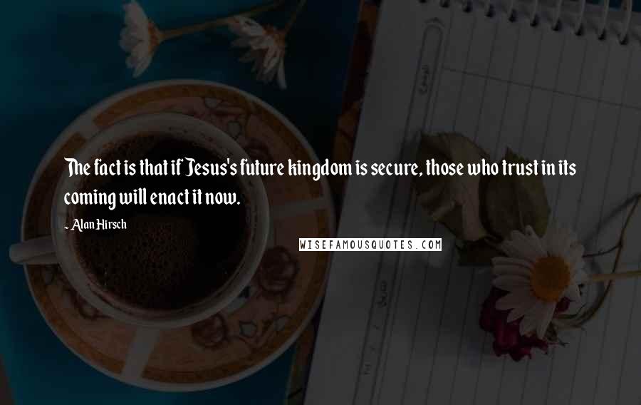 Alan Hirsch Quotes: The fact is that if Jesus's future kingdom is secure, those who trust in its coming will enact it now.