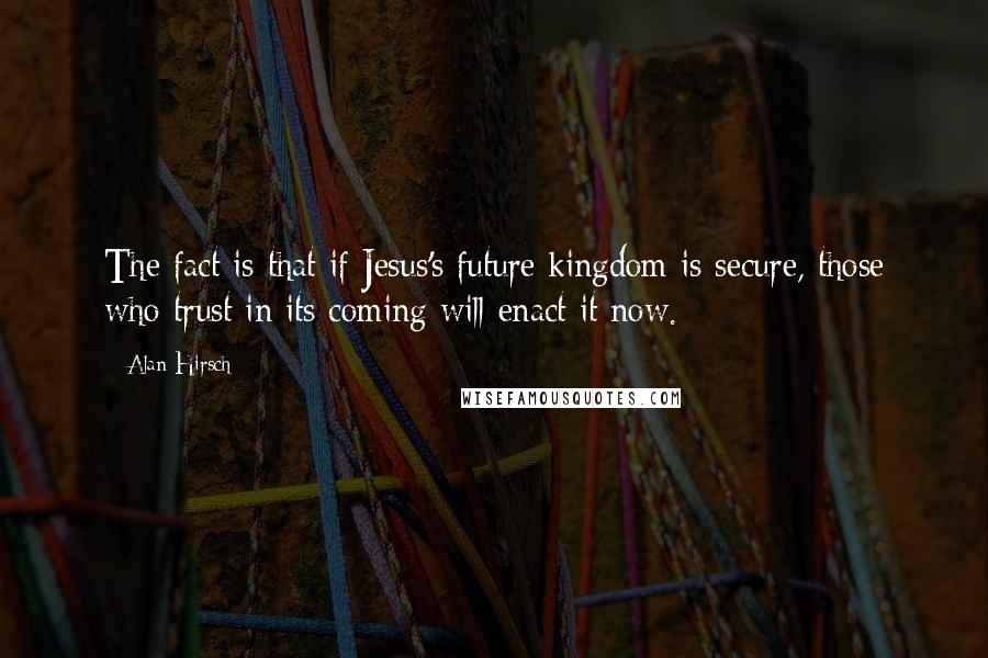 Alan Hirsch Quotes: The fact is that if Jesus's future kingdom is secure, those who trust in its coming will enact it now.