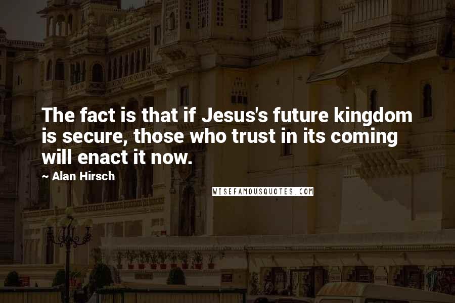 Alan Hirsch Quotes: The fact is that if Jesus's future kingdom is secure, those who trust in its coming will enact it now.