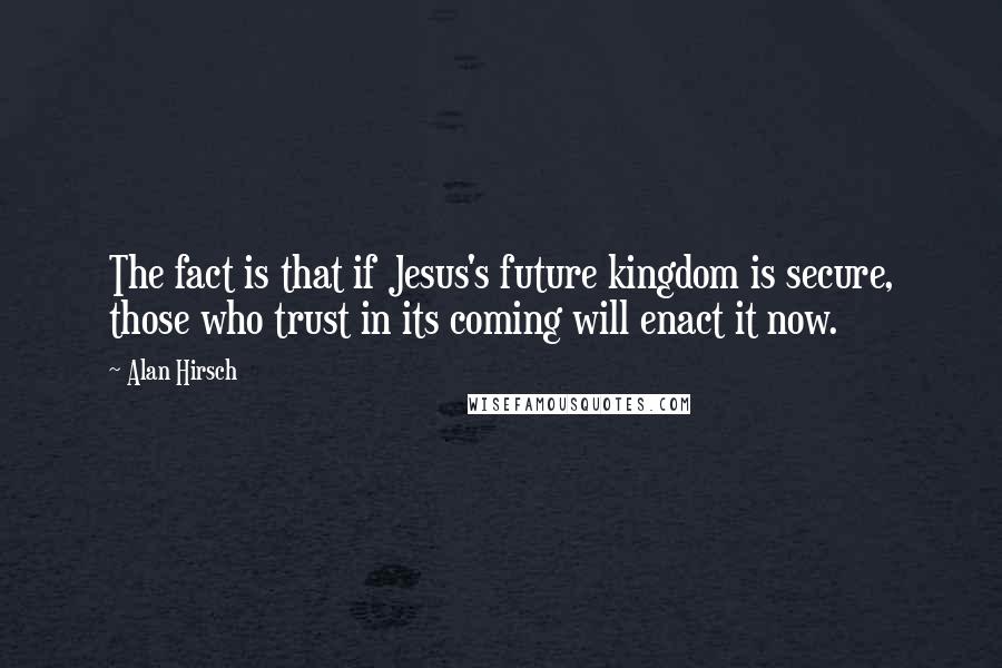 Alan Hirsch Quotes: The fact is that if Jesus's future kingdom is secure, those who trust in its coming will enact it now.