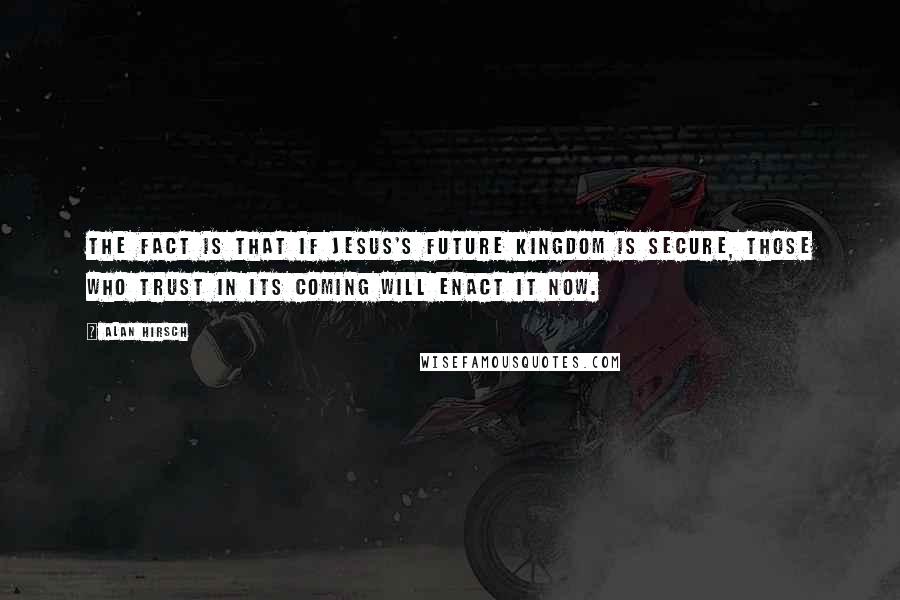 Alan Hirsch Quotes: The fact is that if Jesus's future kingdom is secure, those who trust in its coming will enact it now.