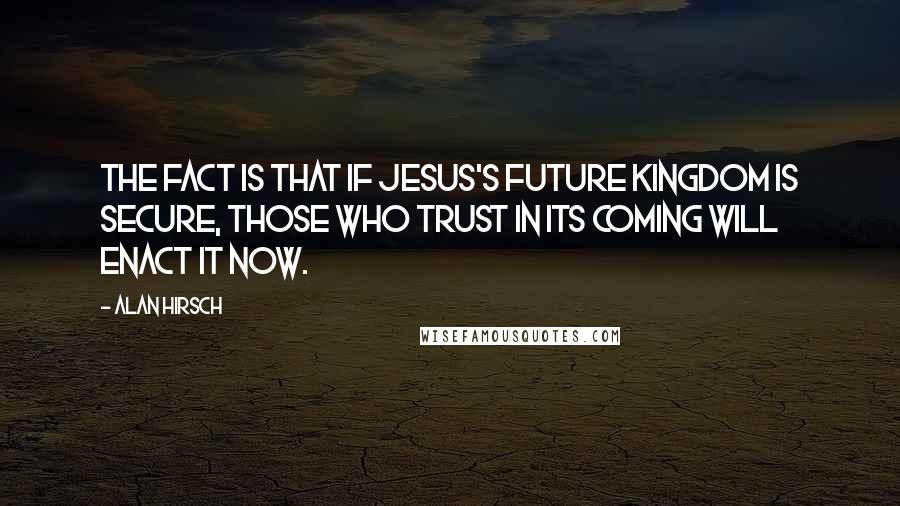 Alan Hirsch Quotes: The fact is that if Jesus's future kingdom is secure, those who trust in its coming will enact it now.