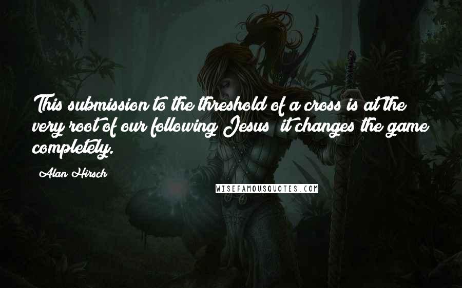 Alan Hirsch Quotes: This submission to the threshold of a cross is at the very root of our following Jesus; it changes the game completely.