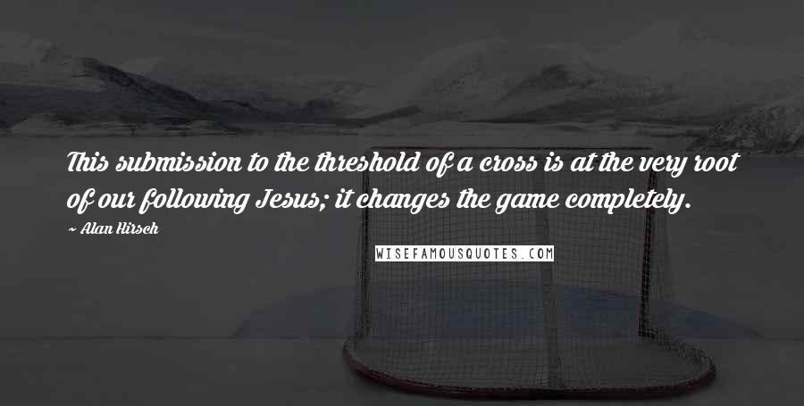 Alan Hirsch Quotes: This submission to the threshold of a cross is at the very root of our following Jesus; it changes the game completely.
