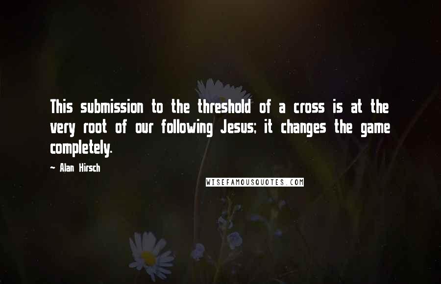 Alan Hirsch Quotes: This submission to the threshold of a cross is at the very root of our following Jesus; it changes the game completely.