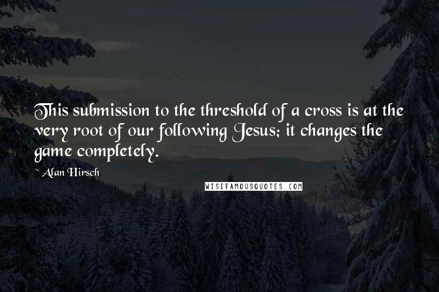 Alan Hirsch Quotes: This submission to the threshold of a cross is at the very root of our following Jesus; it changes the game completely.