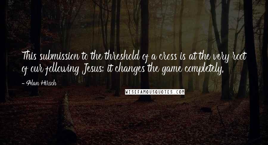 Alan Hirsch Quotes: This submission to the threshold of a cross is at the very root of our following Jesus; it changes the game completely.