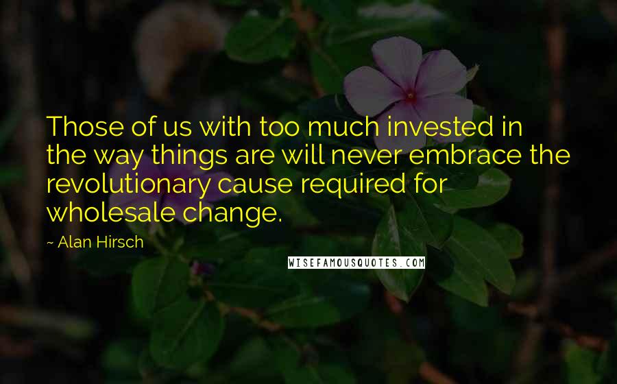 Alan Hirsch Quotes: Those of us with too much invested in the way things are will never embrace the revolutionary cause required for wholesale change.