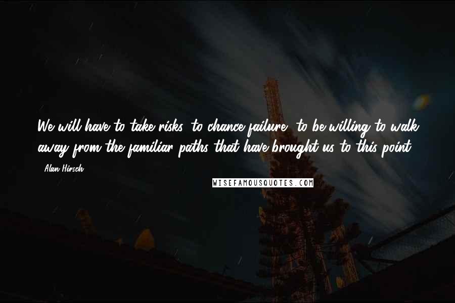Alan Hirsch Quotes: We will have to take risks, to chance failure, to be willing to walk away from the familiar paths that have brought us to this point.