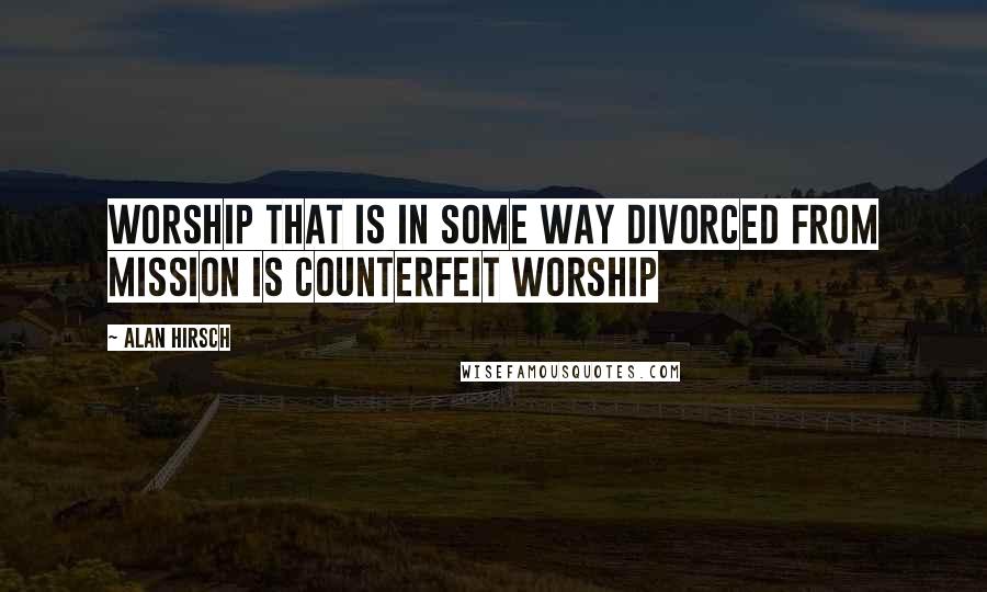 Alan Hirsch Quotes: Worship that is in some way divorced from mission is counterfeit worship