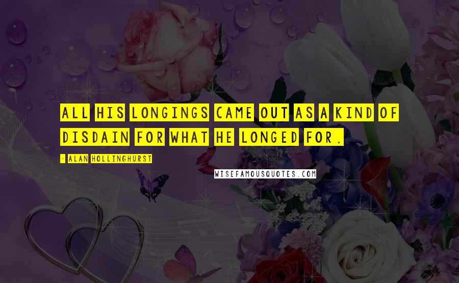 Alan Hollinghurst Quotes: All his longings came out as a kind of disdain for what he longed for.